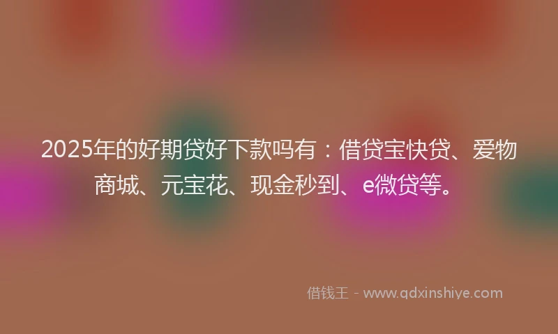 2025年的好期贷好下款吗有：借贷宝快贷、爱物商城、元宝花、现金秒到、e微贷等。