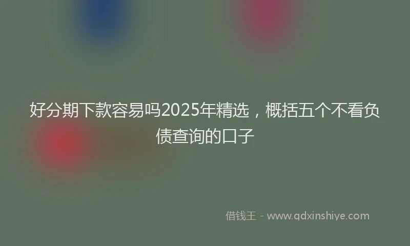 好分期下款容易吗2025年精选，概括五个不看负债查询的口子