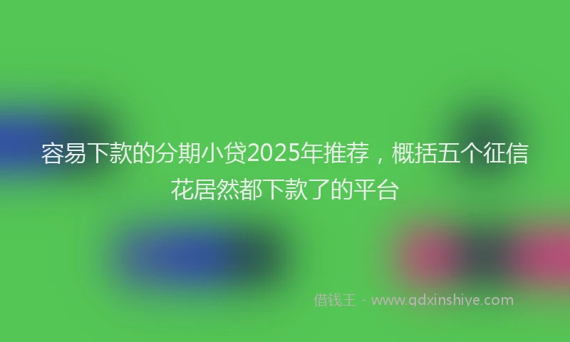 容易下款的分期小贷2025年推荐，概括五个征信花居然都下款了的平台