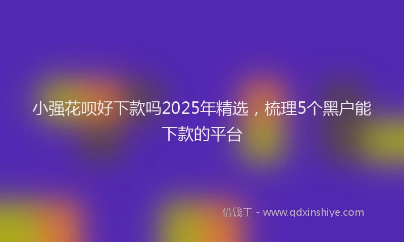 小强花呗好下款吗2025年精选，梳理5个黑户能下款的平台