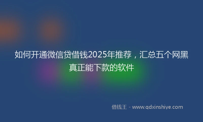 如何开通微信贷借钱2025年推荐，汇总五个网黑真正能下款的软件
