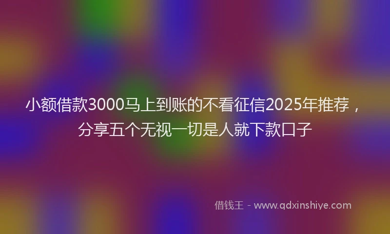 小额借款3000马上到账的不看征信2025年推荐，分享五个无视一切是人就下款口子