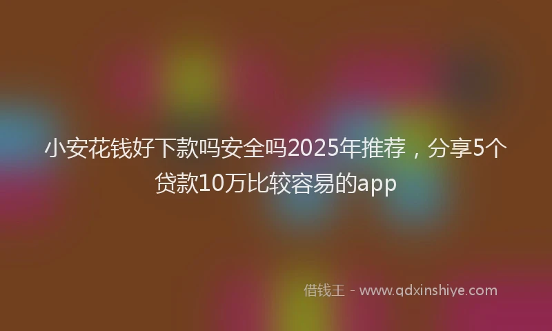 小安花钱好下款吗安全吗2025年推荐，分享5个贷款10万比较容易的app
