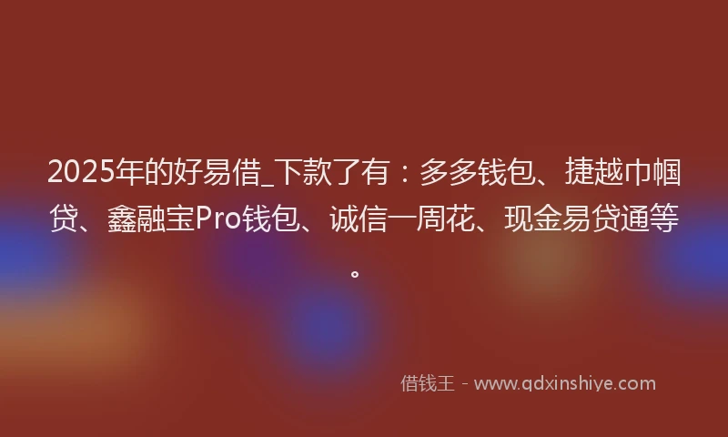 2025年的好易借_下款了有：多多钱包、捷越巾帼贷、鑫融宝Pro钱包、诚信一周花、现金易贷通等。