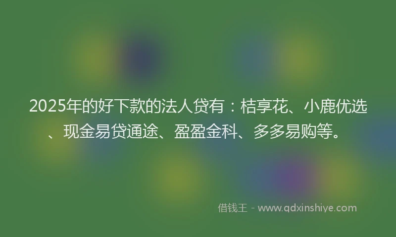 2025年的好下款的法人贷有：桔享花、小鹿优选、现金易贷通途、盈盈金科、多多易购等。
