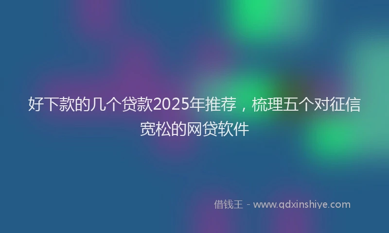 好下款的几个贷款2025年推荐，梳理五个对征信宽松的网贷软件