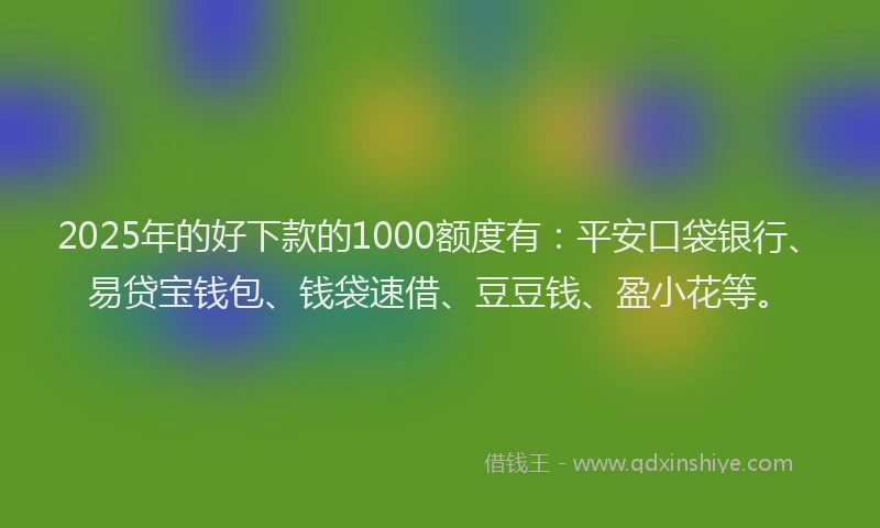 2025年的好下款的1000额度有：平安口袋银行、易贷宝钱包、钱袋速借、豆豆钱、盈小花等。