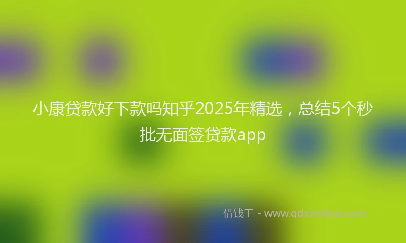 小康贷款好下款吗知乎2025年精选，总结5个秒批无面签贷款app