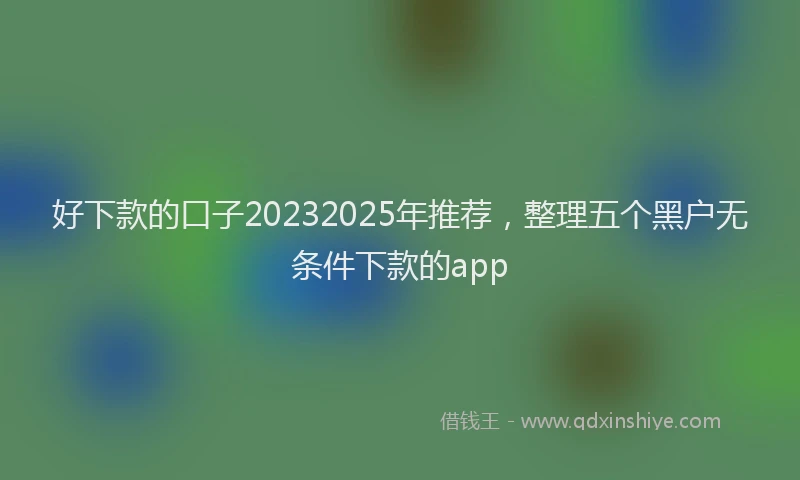 好下款的口子20232025年推荐，整理五个黑户无条件下款的app
