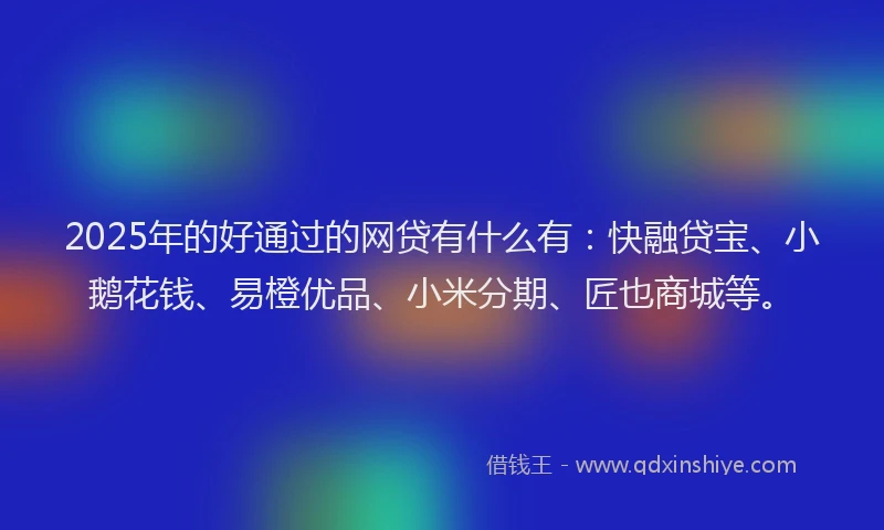 2025年的好通过的网贷有什么有：快融贷宝、小鹅花钱、易橙优品、小米分期、匠也商城等。