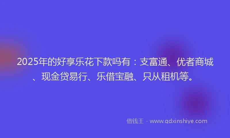 2025年的好享乐花下款吗有：支富通、优者商城、现金贷易行、乐借宝融、只从租机等。
