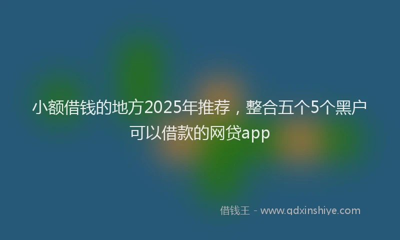 小额借钱的地方2025年推荐，整合五个5个黑户可以借款的网贷app