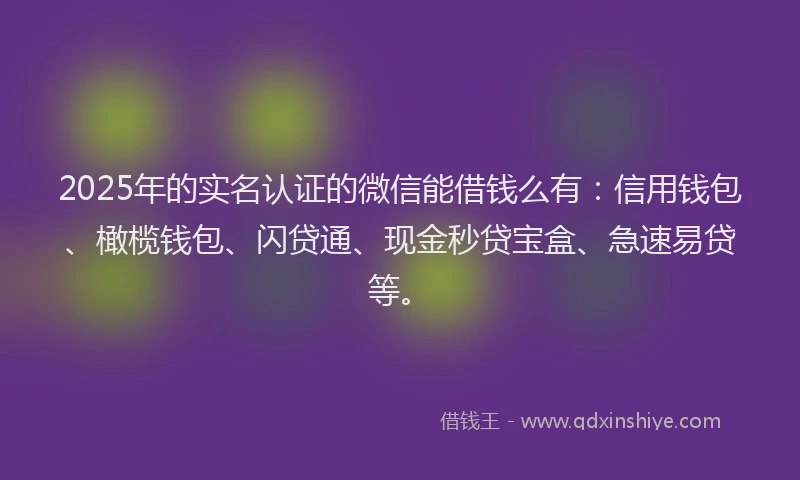 2025年的实名认证的微信能借钱么有：信用钱包、橄榄钱包、闪贷通、现金秒贷宝盒、急速易贷等。