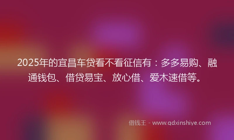 2025年的宜昌车贷看不看征信有：多多易购、融通钱包、借贷易宝、放心借、爱木速借等。