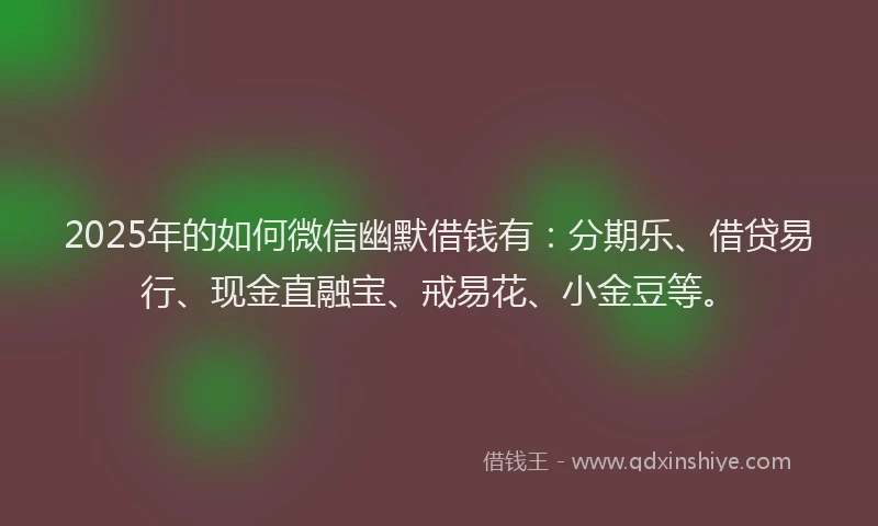 2025年的如何微信幽默借钱有：分期乐、借贷易行、现金直融宝、戒易花、小金豆等。
