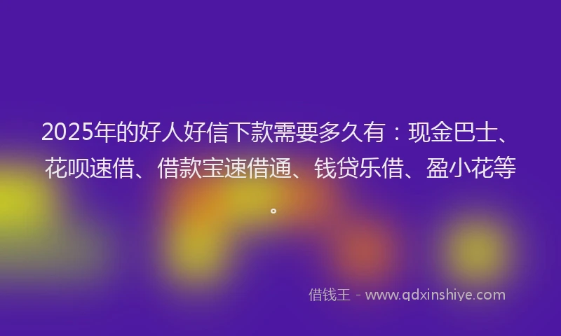 2025年的好人好信下款需要多久有：现金巴士、花呗速借、借款宝速借通、钱贷乐借、盈小花等。