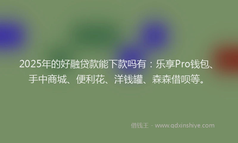 2025年的好融贷款能下款吗有：乐享Pro钱包、手中商城、便利花、洋钱罐、森森借呗等。