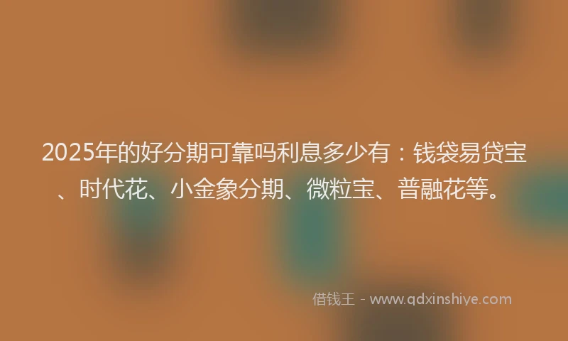 2025年的好分期可靠吗利息多少有：钱袋易贷宝、时代花、小金象分期、微粒宝、普融花等。