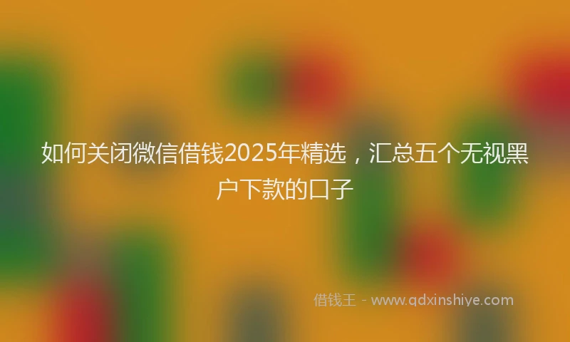 如何关闭微信借钱2025年精选，汇总五个无视黑户下款的口子