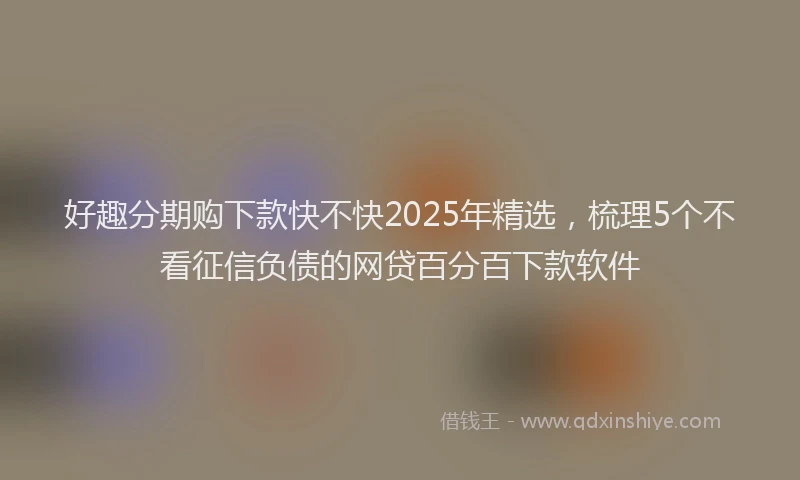 好趣分期购下款快不快2025年精选，梳理5个不看征信负债的网贷百分百下款软件