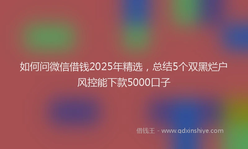 如何问微信借钱2025年精选，总结5个双黑烂户风控能下款5000口子