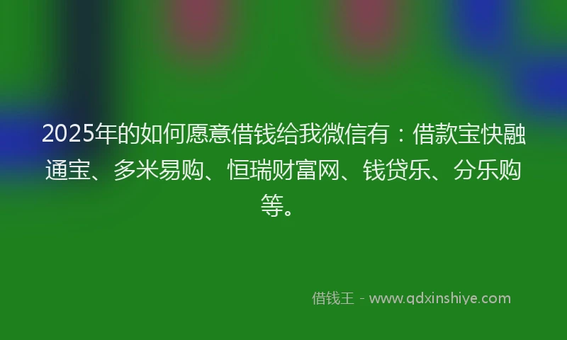 2025年的如何愿意借钱给我微信有：借款宝快融通宝、多米易购、恒瑞财富网、钱贷乐、分乐购等。