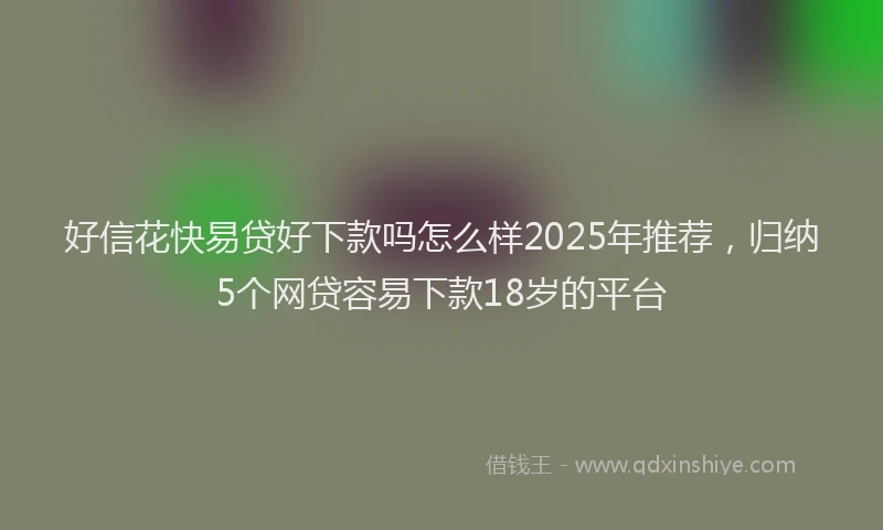 好信花快易贷好下款吗怎么样2025年推荐，归纳5个网贷容易下款18岁的平台