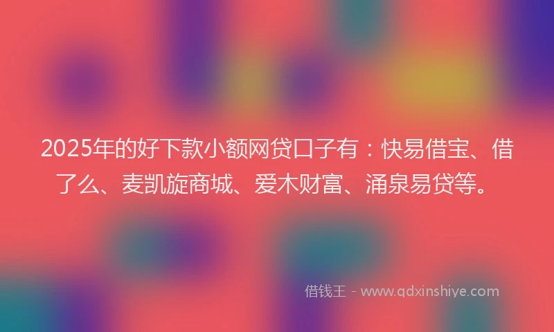 2025年的好下款小额网贷口子有：快易借宝、借了么、麦凯旋商城、爱木财富、涌泉易贷等。