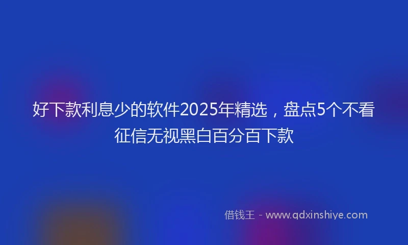 好下款利息少的软件2025年精选，盘点5个不看征信无视黑白百分百下款