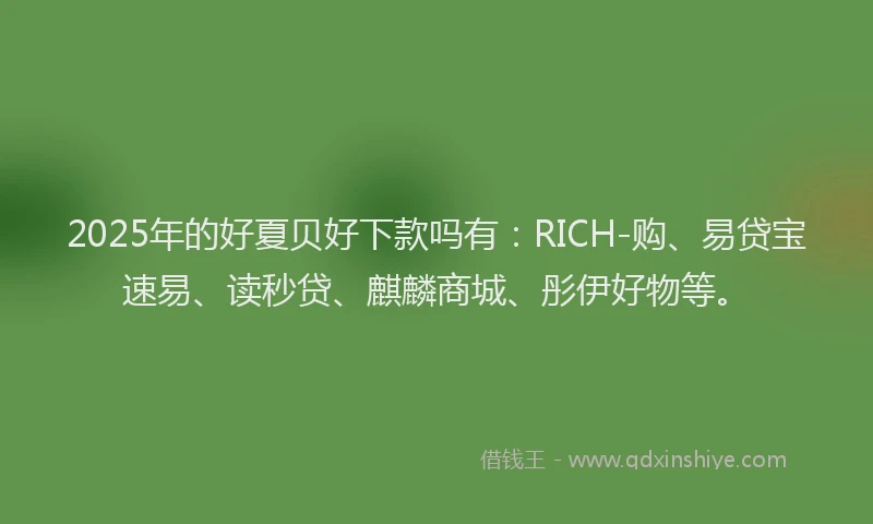2025年的好夏贝好下款吗有：RICH-购、易贷宝速易、读秒贷、麒麟商城、彤伊好物等。