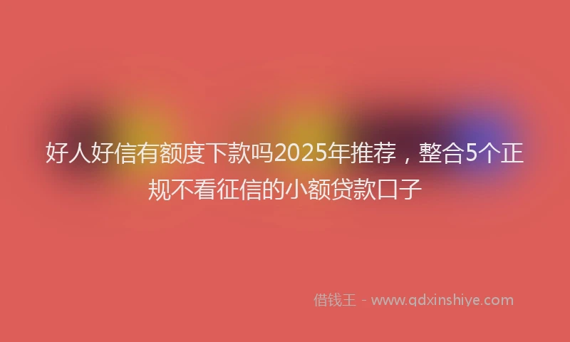 好人好信有额度下款吗2025年推荐，整合5个正规不看征信的小额贷款口子