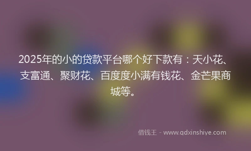 2025年的小的贷款平台哪个好下款有：天小花、支富通、聚财花、百度度小满有钱花、金芒果商城等。