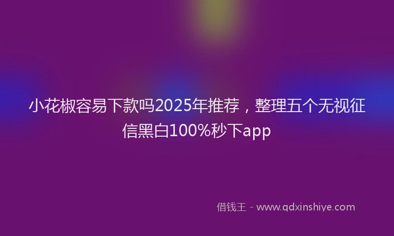小花椒容易下款吗2025年推荐，整理五个无视征信黑白100%秒下app