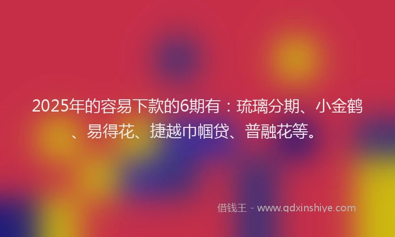2025年的容易下款的6期有：琉璃分期、小金鹤、易得花、捷越巾帼贷、普融花等。