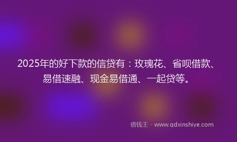 2025年的好下款的信贷有：玫瑰花、省呗借款、易借速融、现金易借通、一起贷等。