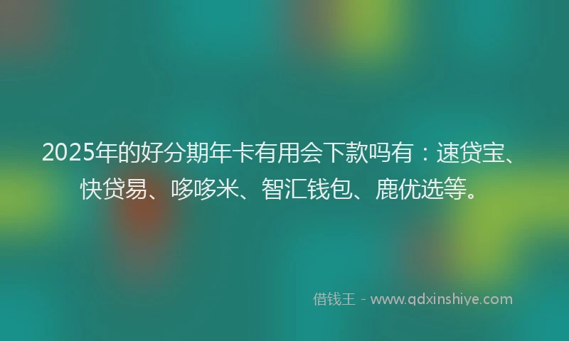 2025年的好分期年卡有用会下款吗有：速贷宝、快贷易、哆哆米、智汇钱包、鹿优选等。