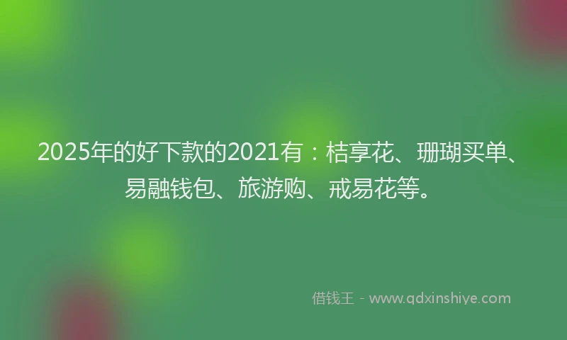 2025年的好下款的2021有：桔享花、珊瑚买单、易融钱包、旅游购、戒易花等。