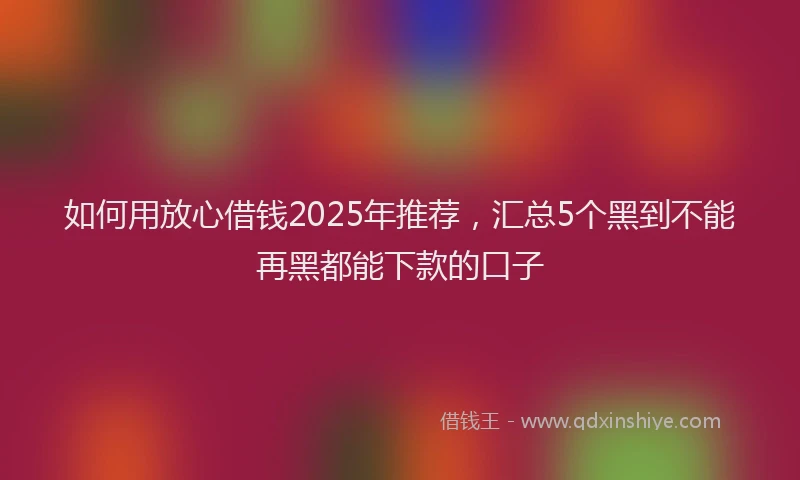 如何用放心借钱2025年推荐，汇总5个黑到不能再黑都能下款的口子
