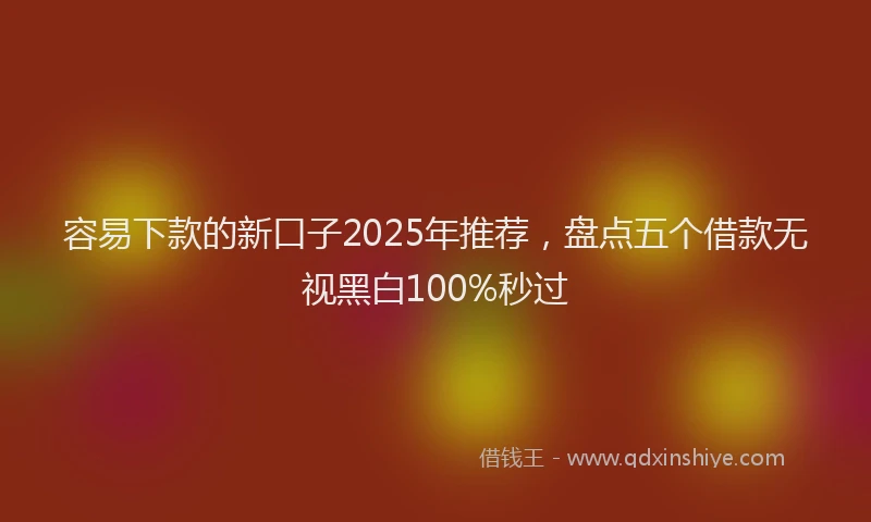 容易下款的新口子2025年推荐，盘点五个借款无视黑白100%秒过