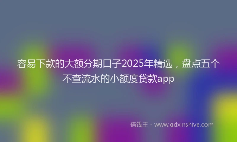 容易下款的大额分期口子2025年精选，盘点五个不查流水的小额度贷款app