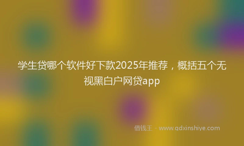 学生贷哪个软件好下款2025年推荐，概括五个无视黑白户网贷app