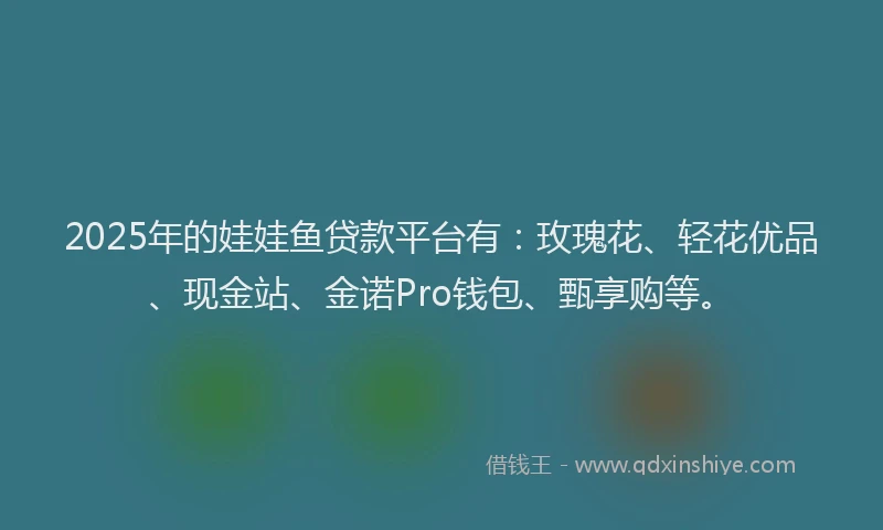 2025年的娃娃鱼贷款平台有：玫瑰花、轻花优品、现金站、金诺Pro钱包、甄享购等。