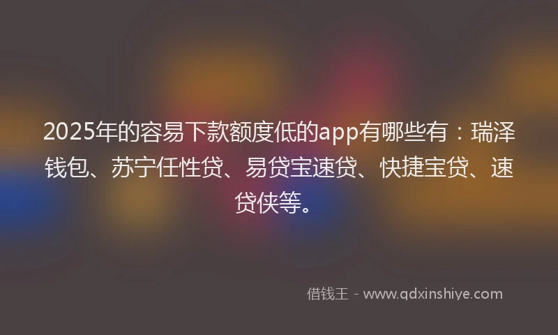 2025年的容易下款额度低的app有哪些有：瑞泽钱包、苏宁任性贷、易贷宝速贷、快捷宝贷、速贷侠等。