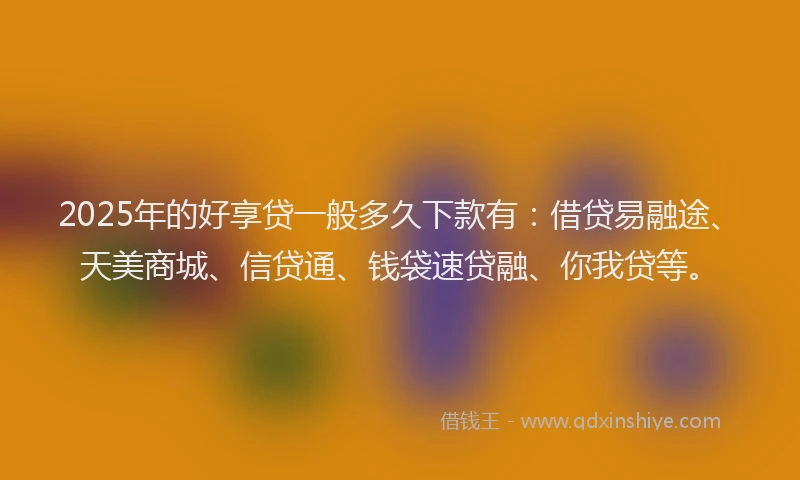 2025年的好享贷一般多久下款有：借贷易融途、天美商城、信贷通、钱袋速贷融、你我贷等。