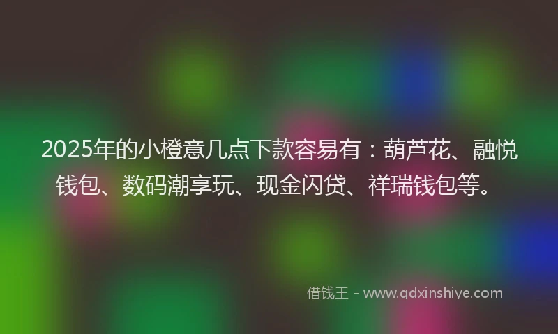 2025年的小橙意几点下款容易有：葫芦花、融悦钱包、数码潮享玩、现金闪贷、祥瑞钱包等。