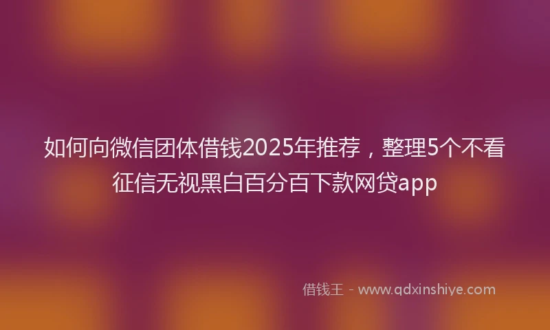 如何向微信团体借钱2025年推荐，整理5个不看征信无视黑白百分百下款网贷app
