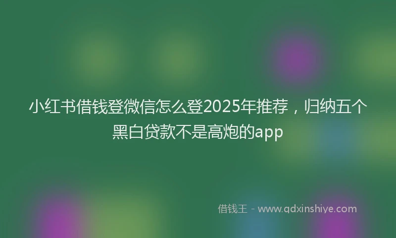 小红书借钱登微信怎么登2025年推荐，归纳五个黑白贷款不是高炮的app