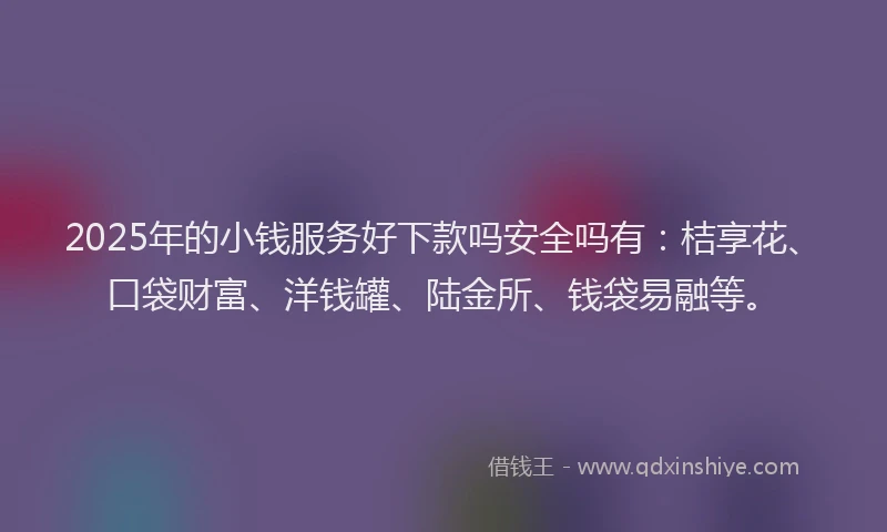 2025年的小钱服务好下款吗安全吗有：桔享花、口袋财富、洋钱罐、陆金所、钱袋易融等。
