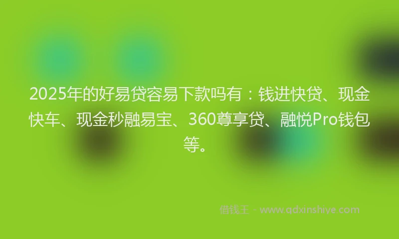 2025年的好易贷容易下款吗有：钱进快贷、现金快车、现金秒融易宝、360尊享贷、融悦Pro钱包等。