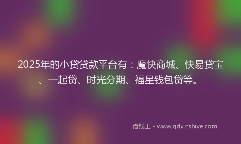 2025年的小贷贷款平台有：魔快商城、快易贷宝、一起贷、时光分期、福星钱包贷等。